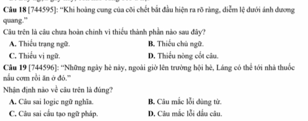 [744595]: “Khi hoàng cung của cõi chết bắt đầu hiện ra rõ ràng, diễm lệ dưới ánh dương
quang.”
Câu trên là câu chưa hoàn chinh vì thiếu thành phần nào sau đây?
A. Thiếu trạng ngữ. B. Thiếu chủ ngữ.
C. Thiếu vị ngữ. D. Thiếu nòng cốt câu.
Câu 19 [744596]: “Những ngày hè này, ngoài giờ lên trường hội hè, Láng có thể tới nhà thuốc
nấu cơm rồi ăn ở đó.'
Nhận định nào về câu trên là đúng?
A. Câu sai logic ngữ nghĩa. B. Câu mắc lỗi dùng từ.
C. Câu sai cấu tạo ngữ pháp. D. Câu mắc lỗi dấu câu.