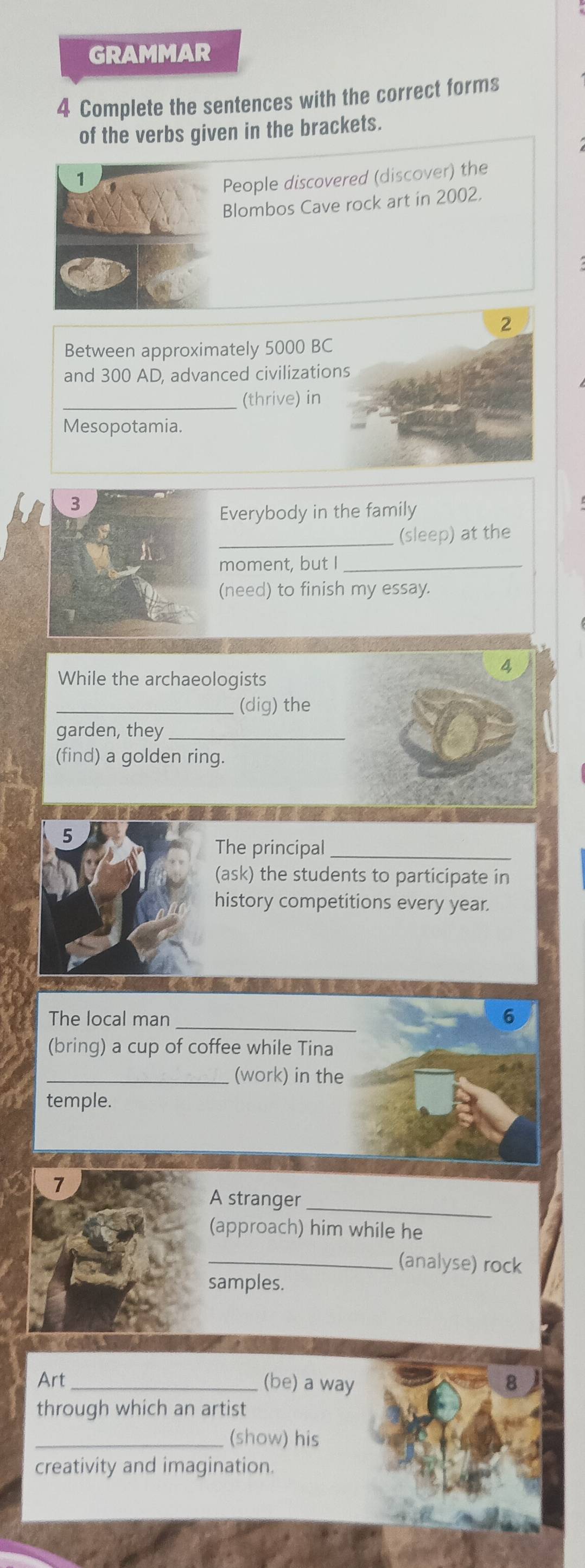 GRAMMAR 
4 Complete the sentences with the correct forms 
of the verbs given in the brackets. 
1 
People discovered (discover) the 
Blombos Cave rock art in 2002. 
Between approximately 5000 BC
and 300 AD, advanced civilizatio 
_(thrive) in 
Mesopotamia. 
3 
Everybody in the family 
_ 
(sleep) at the 
moment, but I_ 
(need) to finish my essay. 
4 
While the archaeologists 
_(dig) the 
garden, they_ 
(find) a golden ring. 
5 
The principal_ 
(ask) the students to participate in 
history competitions every year. 
The local man _6 
(bring) a cup of coffee while Tina 
_(work) in the 
temple. 
7 
A stranger_ 
(approach) him while he 
_(analyse) rock 
samples. 
Art _(be) a way 
through which an artist 
_(show) his 
creativity and imagination.