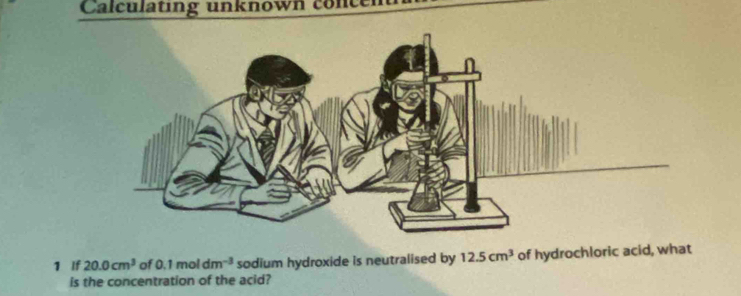 Calculating unknown concen 
1 If 20.0cm^3 of 0.1moldm^(-3) sodium hydroxide is neutralised by 12.5cm^3 of hydrochloric acid, what 
is the concentration of the acid?