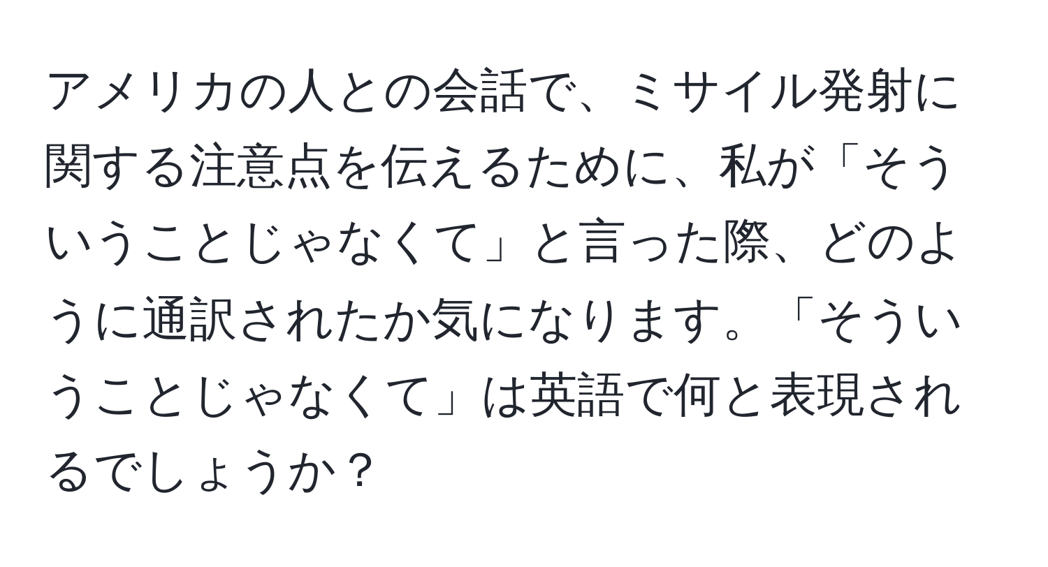 アメリカの人との会話で、ミサイル発射に関する注意点を伝えるために、私が「そういうことじゃなくて」と言った際、どのように通訳されたか気になります。「そういうことじゃなくて」は英語で何と表現されるでしょうか？