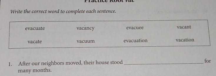 Write the correct word to complete each sentence.
evacuate vacancy evacuee vacant
vacate vacuum evacuation vacation
1. After our neighbors moved, their house stood _for
many months.