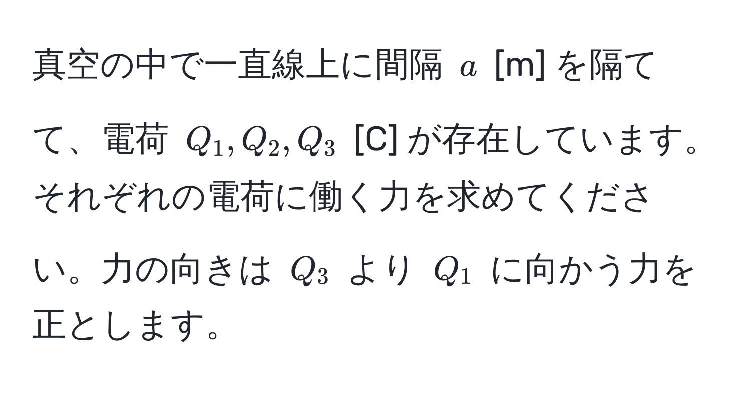 真空の中で一直線上に間隔 $a$ [m] を隔てて、電荷 $Q_1, Q_2, Q_3$ [C] が存在しています。それぞれの電荷に働く力を求めてください。力の向きは $Q_3$ より $Q_1$ に向かう力を正とします。