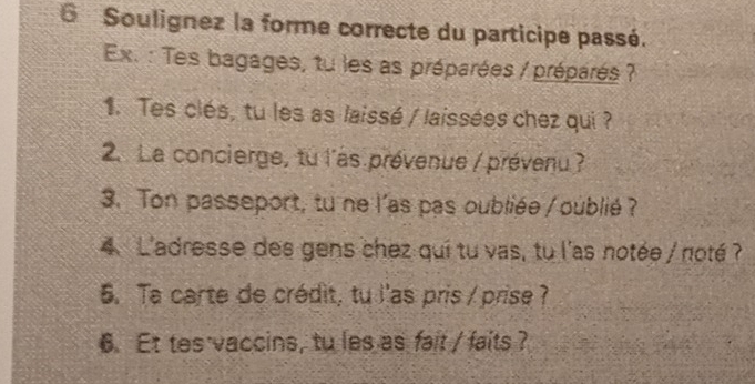 6Soulignez la forme correcte du participe passé. 
Ex. : Tes bagages, tu les as préparées / préparés ? 
1. Tes clés, tu les as laissé / laissées chez qui ? 
2. La concierge, tu l'as prévenue / prévenu ? 
3. Ton passeport, tu ne l'as pas oubliée / oublié ? 
4. L'adresse des gens chez qui tu vas, tu l'as notée / noté ? 
5. Ta carte de crédit, tu l'as pris / prise? 
6. Et tes vaccins, tu les as fait / faits ?