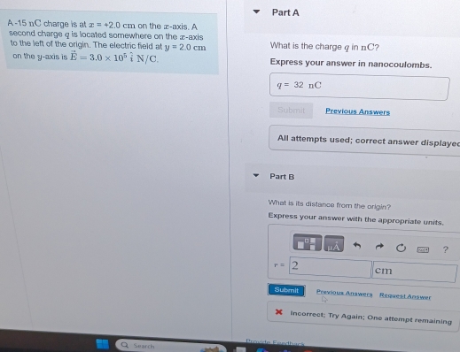 A- 15 nC charge is at x=+2.0cm on the x-axis. A 
second charge q is located somewhere on the z -axis What is the chargeq in nC? 
to the left of the origin. The electric field at y=2.0cm
on the y-axis is vector E=3.0* 10^5hat iN/C. Express your answer in nanocoulombs.
q=32nC
Submit Previous Answers 
All attempts used; correct answer displaye 
Part B 
What is its distance from the orlgin? 
Express your answer with the appropriate units. 
?
r= 2
cm
Submit Previous Anawers Request Answer 
Incorrect; Try Again; One attempt remaining 
Search