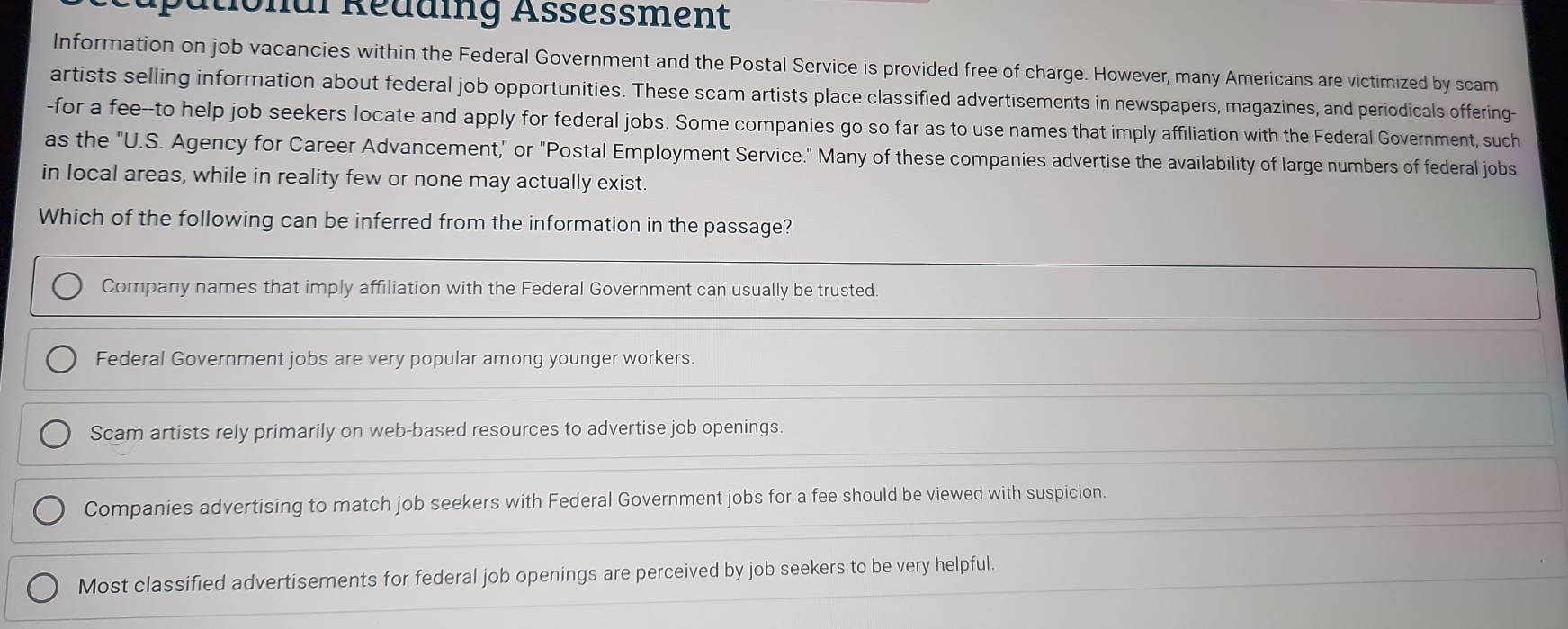 ational Redding Assessment
Information on job vacancies within the Federal Government and the Postal Service is provided free of charge. However, many Americans are victimized by scam
artists selling information about federal job opportunities. These scam artists place classified advertisements in newspapers, magazines, and periodicals offering-
-for a fee-to help job seekers locate and apply for federal jobs. Some companies go so far as to use names that imply affiliation with the Federal Government, such
as the "U.S. Agency for Career Advancement," or "Postal Employment Service." Many of these companies advertise the availability of large numbers of federal jobs
in local areas, while in reality few or none may actually exist.
Which of the following can be inferred from the information in the passage?
Company names that imply affiliation with the Federal Government can usually be trusted.
Federal Government jobs are very popular among younger workers.
Scam artists rely primarily on web-based resources to advertise job openings.
Companies advertising to match job seekers with Federal Government jobs for a fee should be viewed with suspicion.
Most classified advertisements for federal job openings are perceived by job seekers to be very helpful.