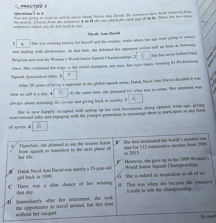 PRACTICE 2 
Questions 1 to 6 
You are going to read an article about Datuk Nicole Ann David. Six sentences have been removed from 
the article. Choose from the sentences A to H the one which fits each gap (1 to 6). There are two extra 
sentences which you do not need to use. 
Nicole Ann David 
1 B She was creating history for herself and the country, while others her age were going to school 
and dealing with adolescence. At that time, she defeated her opponent within half an hour at Antwerp, 
Belgium and won the Women's World Junior Squash Championships. 2 She has never looked back 
since. She continued her reign as the world champion, not once, but eight times, winning 81 Professional 
Squash Association titles. 3 
After 20 years of being a superstar in the global squash arena, Datuk Nicol Ann David decided it was 
time to call it a day. 4 At the same time, she prepared for what was to come. Her intention was a 
always about returning the favour and giving back to society. 5 
She is now happily occupied with setting up her own foundation, doing opinion write-ups, giving 
motivational talks and engaging with the younger generation to encourage them to participate in any form 
of sports. 6 
t 
arl