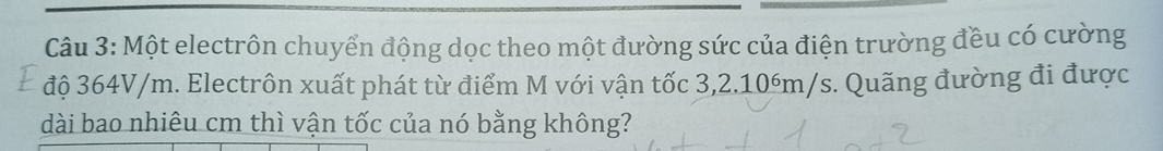 Một electrôn chuyển động dọc theo một đường sức của điện trường đều có cường 
độ 364V/m. Electrôn xuất phát từ điểm M với vận tốc 3,2.10óm/s. Quãng đường đi được 
dài bao nhiêu cm thì vận tốc của nó bằng không?