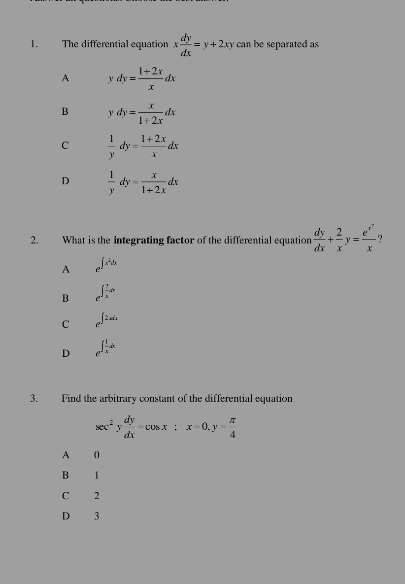 The differential equation x dy/dx =y+2xy can be separated as
A dy= (1+2x)/x dx
B ydy= x/1+2x dx
C  1/y dy= (1+2x)/x dx
D  1/y dy= x/1+2x dx
2. What is the integrating factor of the differential equation  dy/dx + 2/x y=frac e^(x^2)x ?
A e^(∈t x^2)dx
B e^(∈t frac 2)xdx
C e^(∈t 2xdx)
D e^(∈t frac 1)xdx
3. Find the arbitrary constant of the differential equation
sec^2y dy/dx =cos x; x=0, y= π /4 
A 0
B 1
C 2
D 3