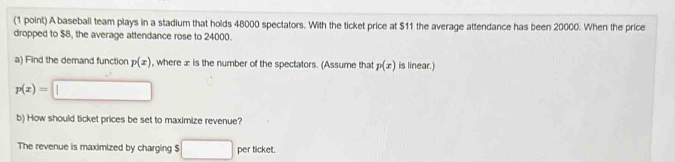 A baseball team plays in a stadium that holds 48000 spectators. With the ticket price at $11 the average attendance has been 20000. When the price 
dropped to $8, the average attendance rose to 24000. 
a) Find the demand function p(x) , where æ is the number of the spectators. (Assume that p(x) is linear.)
p(x)=□
b) How should ticket prices be set to maximize revenue? 
The revenue is maximized by charging $ □ perticket