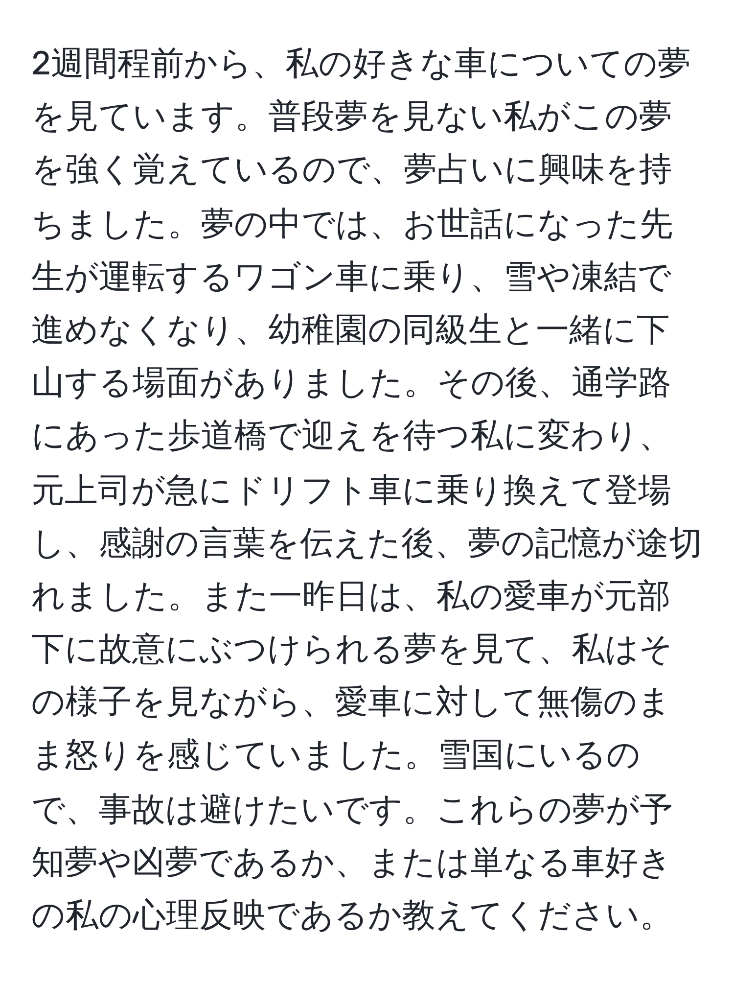 2週間程前から、私の好きな車についての夢を見ています。普段夢を見ない私がこの夢を強く覚えているので、夢占いに興味を持ちました。夢の中では、お世話になった先生が運転するワゴン車に乗り、雪や凍結で進めなくなり、幼稚園の同級生と一緒に下山する場面がありました。その後、通学路にあった歩道橋で迎えを待つ私に変わり、元上司が急にドリフト車に乗り換えて登場し、感謝の言葉を伝えた後、夢の記憶が途切れました。また一昨日は、私の愛車が元部下に故意にぶつけられる夢を見て、私はその様子を見ながら、愛車に対して無傷のまま怒りを感じていました。雪国にいるので、事故は避けたいです。これらの夢が予知夢や凶夢であるか、または単なる車好きの私の心理反映であるか教えてください。