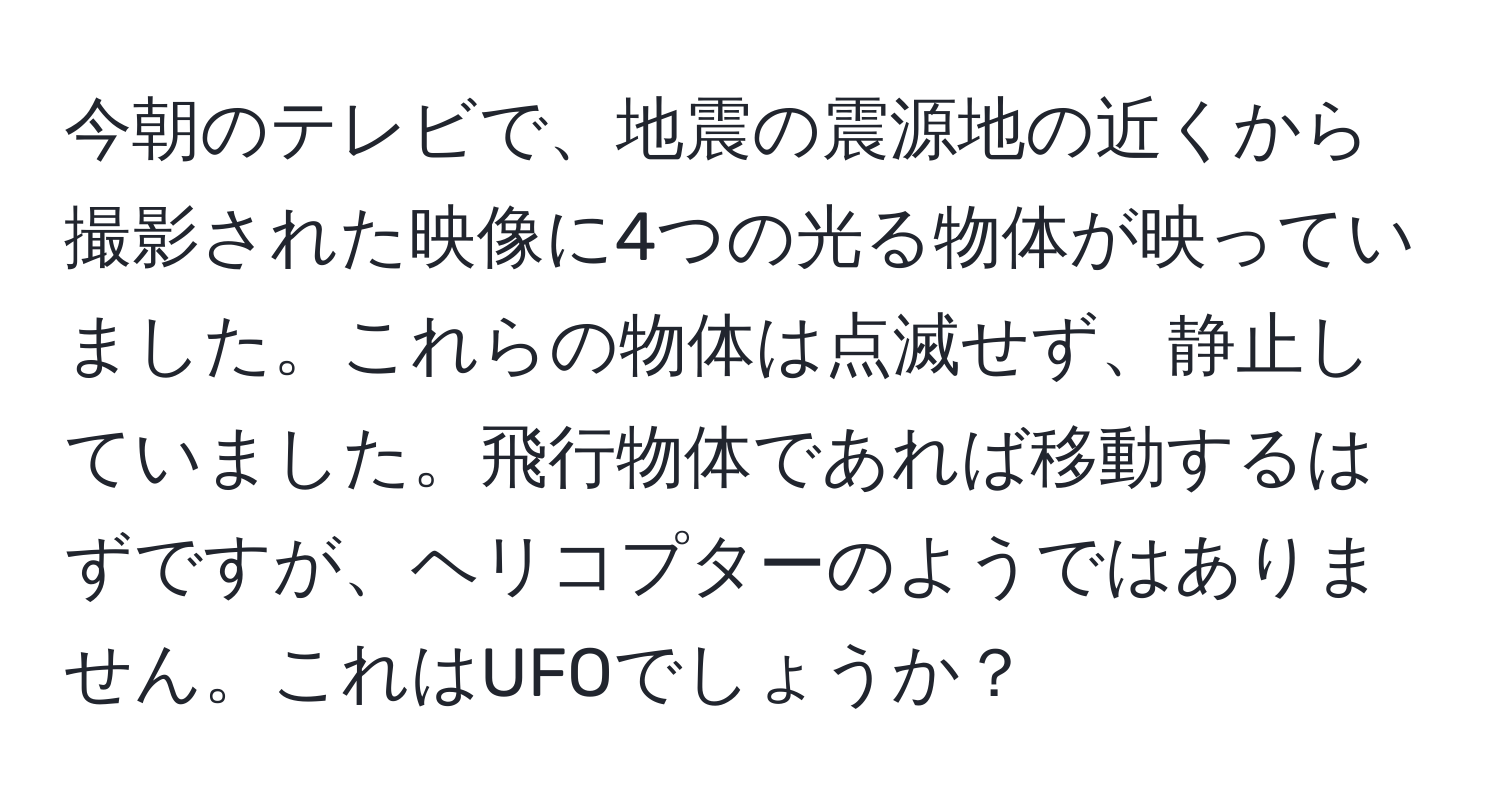今朝のテレビで、地震の震源地の近くから撮影された映像に4つの光る物体が映っていました。これらの物体は点滅せず、静止していました。飛行物体であれば移動するはずですが、ヘリコプターのようではありません。これはUFOでしょうか？