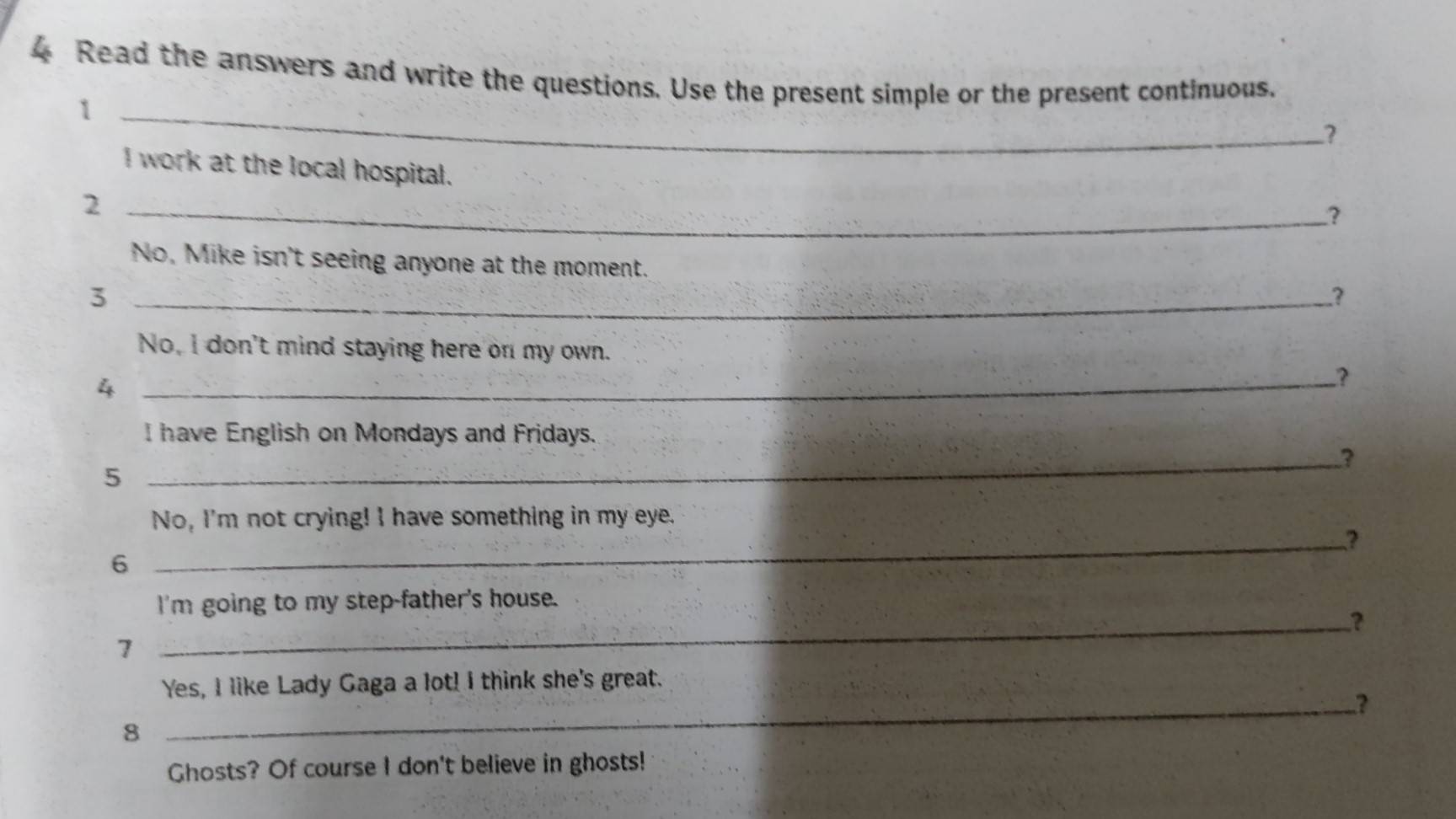 Read the answers and write the questions. Use the present simple or the present continuous. 
_1 
? 
I work at the local hospital. 
_2 
? 
No, Mike isn't seeing anyone at the moment. 
_3 
? 
No, I don't mind staying here on my own. 
_4 
? 
I have English on Mondays and Fridays. 
_3 
5 
No, I'm not crying! I have something in my eye. 
_3 
6 
I'm going to my step-father's house. 
_? 
7 
_ 
Yes, I like Lady Gaga a lot! I think she's great. 
8 
Ghosts? Of course I don't believe in ghosts!