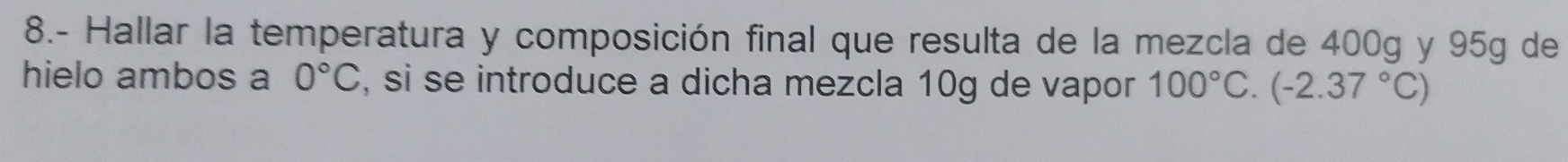 8.- Hallar la temperatura y composición final que resulta de la mezcla de 400g y 95g de 
hielo ambos a 0°C , si se introduce a dicha mezcla 10g de vapor 100°C.(-2.37°C)