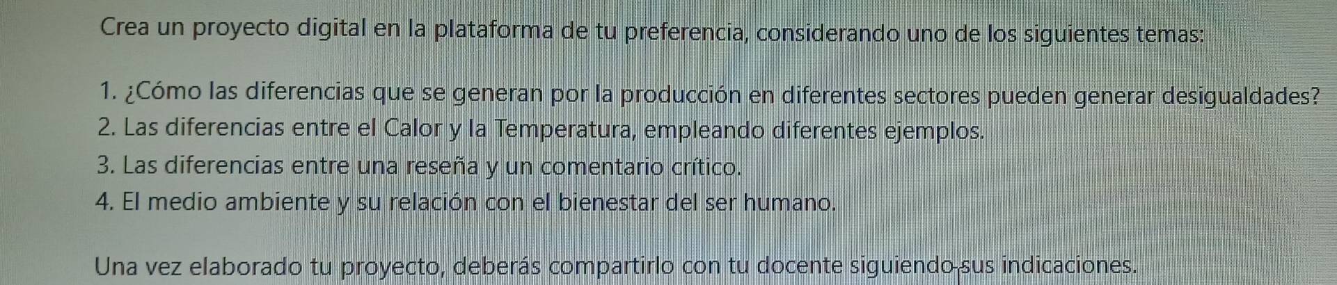 Crea un proyecto digital en la plataforma de tu preferencia, considerando uno de los siguientes temas: 
1. ¿Cómo las diferencias que se generan por la producción en diferentes sectores pueden generar desigualdades? 
2. Las diferencias entre el Calor y la Temperatura, empleando diferentes ejemplos. 
3. Las diferencias entre una reseña y un comentario crítico. 
4. El medio ambiente y su relación con el bienestar del ser humano. 
Una vez elaborado tu proyecto, deberás compartirlo con tu docente siguiendo sus indicaciones.