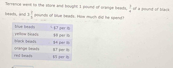 Terrence went to the store and bought 1 pound of orange beads,  3/4  of a pound of black 
beads, and 3 2/5  pound s of blue beads. How much did he spend?