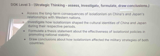 DOK Level 3 - (Strategic Thinking - assess, investigate, formulate, draw conclusions.) 
Assess the long-term consequences of isolationism on China's and Japan's 
relationships with Western nations. 
Investigate how isolationism shaped the cultural identities of China and Japan 
during their respective periods. 
Formulate a thesis statement about the effectiveness of isolationist policies in 
promoting national stability. 
Draw conclusions about how isolationism affected the military strategies of both 
countries.