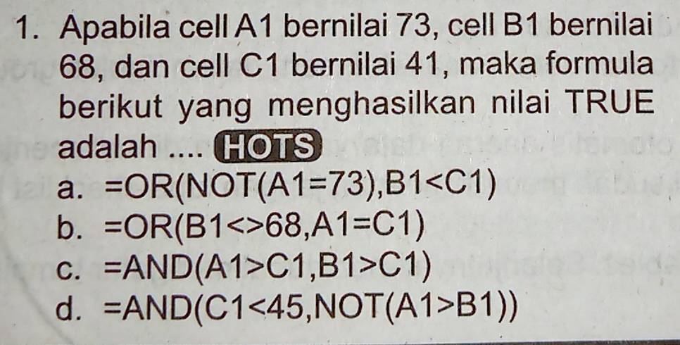 Apabila cell A1 bernilai 73, cell B1 bernilai
68, dan cell C1 bernilai 41, maka formula
berikut yang menghasilkan nilai TRUE
adalah .... HOTS
a. =OR(NOT(A1=73),B1
b. =OR(B1<>68, A1=C1)
C. =AND(A1>C1,B1>C1)
d. =AND(C1<45</tex> ∈t NO T(A1>B1))