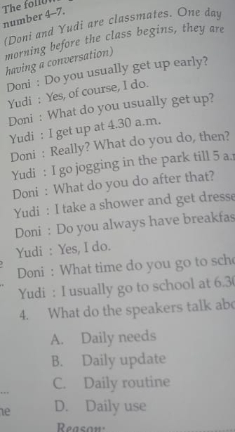 The foll
number 4-7.
(Doni and Yudi are classmates. One day
morning before the class begins, they are
having a conversation)
Doni : Do you usually get up early?
Yudi : Yes, of course, I do.
Doni : What do you usually get up?
Yudi : I get up at 4.30 a.m.
Doni : Really? What do you do, then?
Yudi : I go jogging in the park till 5 a.
Doni : What do you do after that?
Yudi : I take a shower and get dresse
Doni : Do you always have breakfas
Yudi : Yes, I do.
Doni : What time do you go to sch
Yudi : I usually go to school at 6.3 (
4. What do the speakers talk ab
A. Daily needs
B. Daily update
C. Daily routine
ne D. Daily use
Reasow