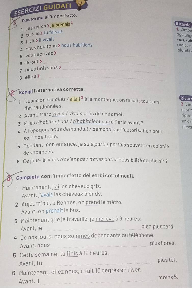 ESERCIZI GUIDATI
Trasforma all’imperfetto.
1 je prends > je prenais ¹
Ricorda!
2 tu fais >tu faisais
1 L'impe
aggiung
3 il vit > il vivait -ais, -ait
4 nous habitons > nous habitions radice d
5 vous écrivez 》_
plurale
6 ils ont >_
7 nous finissons >_
8 elle a >_
Scegli l’alternativa corretta.
Ricor
1 Quand on est allés / allait ² à la montagne, on faisait toujours 2 L'im
des randonnées.
esprir
2 Avant, Marc vivait / vivais près de chez moi.
ripet
3 Elles n’habitent pas / n’habitgient pas à Paris avant ? un'azi desc
4 À l'époque, nous demandait / demandions l'autorisation pour
sortir de table.
5 Pendant mon enfance, je suis parti / partais souvent en colonie
de vacances.
6 Ce jour-là, vous n’aviez pas / n’avez pas la possibilité de choisir ?
Completa con l’imperfetto dei verbi sottolineati.
1 Maintenant, j'ai les cheveux gris.
Avant, j’avais les cheveux blonds.
2 Aujourd’hui, à Rennes, on prend le métro.
Avant, on prenait le bus.
3 Maintenant que je travaille, je me lève à 6 heures.
Avant, je _bien plus tard.
4 De nos jours, nous sommes dépendants du téléphone.
Avant, nous_ plus libres.
5 Cette semaine, tu finis à 19 heures.
Avant, tu_ plus tôt.
6 Maintenant, chez nous, il fait 10 degrés en hiver.
moins 5.
Avant, il_