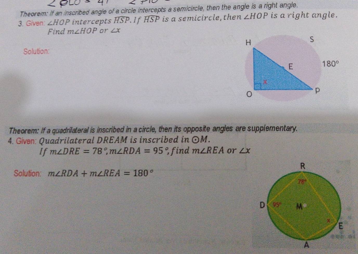 Theorem: If an inscribed angle of a circle intercepts a semicircle, then the angle is a right angle.
3. Given: ∠ HOP intercepts widehat HSP..If widehat HSP is a semicircle, then ∠ HOP is a right angle.
Find m∠ HOP or ∠ x
Solution:
Theorem: If a quadrilateral is inscribed in a circle, then its opposite angles are supplementary.
4. Given: Quadrilateral DREAM is inscribed in odot M.
If m∠ DRE=78°,m∠ RDA=95° find m∠ REA or ∠ x
Solution: m∠ RDA+m∠ REA=180°