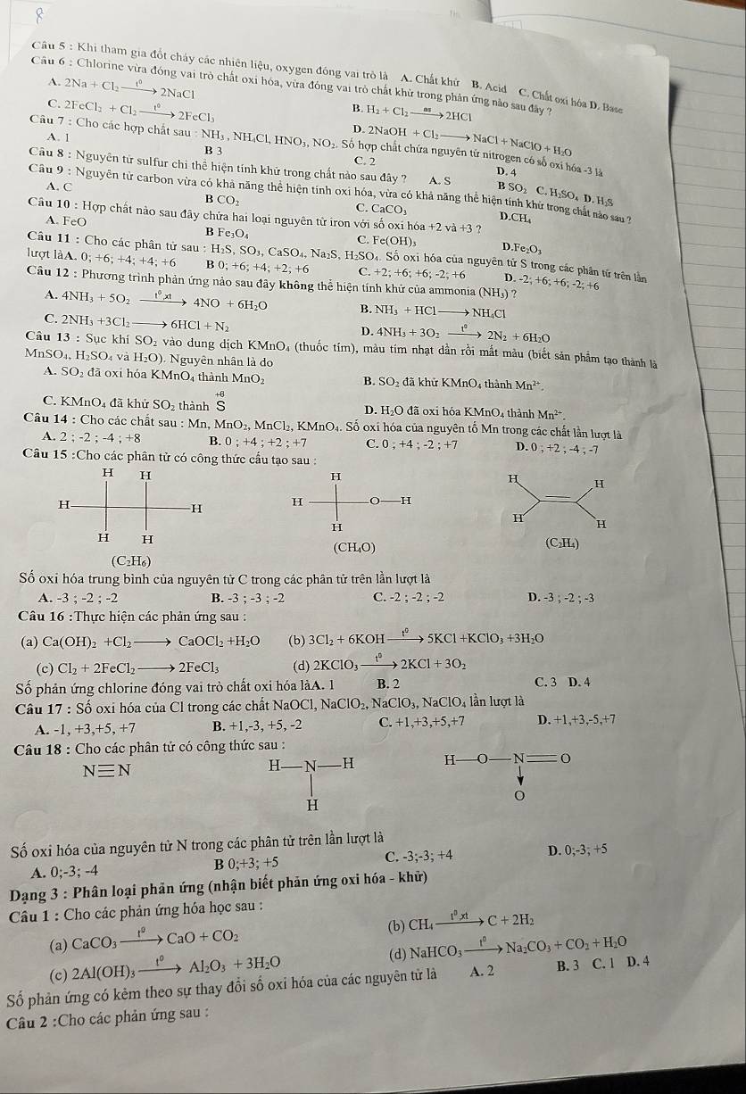 Khi tham gia đốt cháy các nhiên liệu, oxygen đồng vai trò là A. Chất khứ B. Acid C. Chất oại hóa D. Base
A. 2Na+Cl_2xrightarrow t°2NaCl
Câu 6:C Chlorine vừa đóng vai trò chất oxi hóa, vừa đóng vai trò chất khử trong phản ứng nào sau đây ?
C.
Câu 7:Ch 2FeCl_2+Cl_2to 2FeCl_3
B. H_2+Cl_2xrightarrow as2HCl
o các hợp chất sau:NH_3
D. 2NaOH+Cl_2to NaCl+NaClO+H_2O
A. 1 3 , N H_4Cl,HNO_3,NO_2. 2. Số hợp chất chứa nguyên từ nitrogen có số oxi hóa -3 là
B 3 C. 2
Câu 8: Nguyên tử sulfur chỉ thể hiện tính khử trong chất nào sau đây ? D. 4
A. C A. S
Câu 9: Nguyên tử carbon vừa có khả năng thể hiện tính 0xi hóa, vừa có khả năng thể hiện tính khử trong chất nào su
B SO₂ C. H₂SO₄ D. H₂S
B CO_2
C. CaCO_3 I
Câu 10:Hop - chất nào sau đây chứa hai loại nguyên tử iron với số oxi h6a+2va+3? 0.CH_4
A. FeO
B Fe_3O_4
Câu 11: Cho các phân tử
C.
lượt làA. 0;+6;+4;+4;+6 sau:H_2S,SO_3,CaSO_4,Na_2S,H_2SO_4 Fe(OH)_3 D.Fe_2O_3
ộ. Số oxi hóa của nguyên tử S trong các phân tử trên lần
B 0;+6;+4;+2;+6 C. +2;+6;+6;-2;+6 D
Câu 12 : Phương trình phản ứng nảo sau đây không thể hiện tính khử của ammoni a(NH_3) ? -2;+6;+6;-2;+6
A. 4NH_3+5O_2xrightarrow 1^6 4NO+6H_2O B. NH_3+HCl to NH_4Cl
C. 2NH_3+3Cl_2 6HCl+N_2
D. 4NH_3+3O_2xrightarrow t^22N_2+6H_2O
Câu 13:S Sục khí SO_2 vào dung dịch KMnO_4 a (thuốc tím), màu tím nhạt dần rồi mắt màu (biết sản phẩm tạo thành là
Mn SO_4,H_2SO_4 va H_2O) Nguyên nhân là do
A. SO_2 đã oxi hóa KMnO_4 thành MnO SO_2 đã khử KMnC 04 thành Mn^(2+)
B.
C. K MnO_4 đã khử SO_2 thành S H_2O đã oxi hóa KMr O 4 thành Mn^(2+).
D.
Câu 14:Cho o các chất sau : :Mn. MnO_2,MnCl_2, , KMnO4. Số oxí hóa của nguyên tố Mn trong các chất lần lượt là
A. 2;-2;-4;+8 B. 0;+4;+2;+7 C. 0;+4;-2;+7 D. 0;+2;-4;-7
Câu 15 :Cho các phân tử có công thức cầu tạo sau :
 
ố oxi hóa trung bình của nguyên tử C trong các phân tử trên lần lượt là
A. -3 ; -2 ; -2 B. -3;-3;-2 C. -2;-2;-2 D. -3;-2;-3
Câu 16 :Thực hiện các phản ứng sau :
(a) Ca(OH)_2+Cl_2to CaOCl_2+H_2O (b) 3Cl_2+6KOHxrightarrow t^05KCl+KClO_3+3H_2O
(c) Cl_2+2FeCl_2to 2FeCl_3 (d) 2KClO_3xrightarrow t°2KCl+3O_2
Số phản ứng chlorine đóng vai trò chất oxi hóa làA. 1 B. 2 C. 3 D. 4
Câu 17:Shat o ổ oxi hóa của Cl trong các châ tNaOCl,NaClO_2, NaClO_3,NaClO_4 lần lượt là
A. -1,+3,+5,+7 B. +1,-3, +5, -2 C. +1,+3,+5,+7 D. +1,+3,-5,+7
Câu 18 : Cho các phân tử có công thức sau :
Nequiv N
H- - N H H -O-N= _ 
H
Số oxi hóa của nguyên tử N trong các phân tử trên lần lượt là
A. 0;-3;-4 C. -3;-3; +4 D. 0;-3;+5
B 0;+3;+5
Dạng 3 : Phân loại phản ứng (nhận biết phản ứng oxi hóa - khử)
Câu 1 : Cho các phản ứng hóa học sau :
(b) CH_4xrightarrow I^0xtC+2H_2
(a) CaCO_3xrightarrow I°CaO+CO_2
(c) 2Al(OH)_3xrightarrow 1_2Al_2O_3+3H_2O
(d) NaHCO_3xrightarrow I^0Na_2CO_3+CO_2+H_2O
Số phản ứng có kẻm theo sự thay đổi số oxi hóa của các nguyên tử là A. 2 B. 3 C. 1 D. 4
Câu 2 :Cho các phản ứng sau :