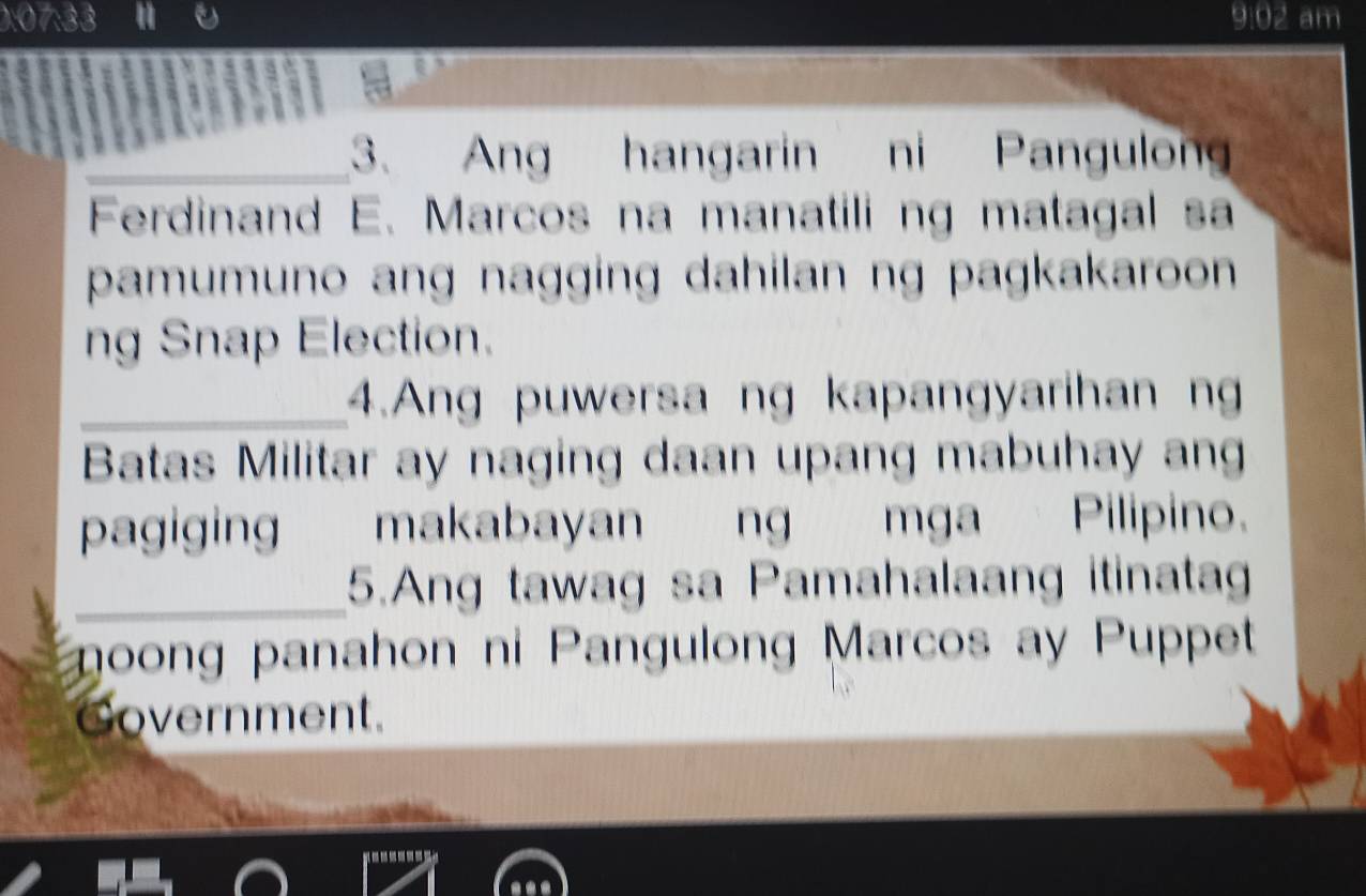 0:07:33 9:02 am 
_3. Ang hangarin ni Pangulon 
Ferdinand E. Marcos na manatili ng matagal sa 
pamumuno ang nagging dahilan ng pagkakaroon 
ng Snap Election. 
_4.Ang puwersa ng kapangyarihan n 
Batas Militar ay naging daan upang mabuhay ang 
pagiging makabayan ng mga Pilipino. 
_5.Ang tawag sa Pamahalaang itinatag 
goong panahon ni Pangulong Marcos ay Puppet 
Government.