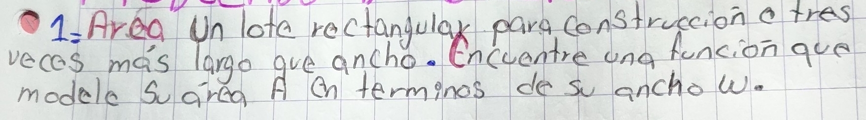 1: Area Un lote rectangular para construccion a tres 
vecas mas largo gve ancho. Encuentre ang funcion gue 
modele soareg A eh terminos de su ancho w.