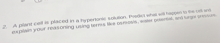 A plant cell is placed in a hypertonic solution. Predict what will happen to the cell and 
explain your reasoning using terms like osmosis, water potential, and turgor pressure.