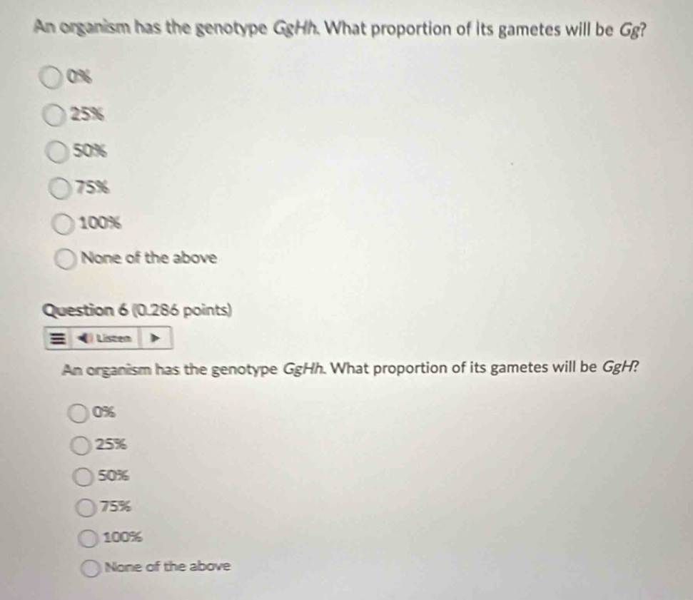 An organism has the genotype GgHh. What proportion of its gametes will be Gg?
0%
25%
50%
75%
100%
None of the above
Question 6 (0.286 points)
) Listen
An organism has the genotype GgHh. What proportion of its gametes will be GgH?
0%
25%
50%
75%
100%
None of the above