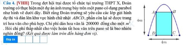 [VHH] Trong đợt hội trại được tổ chức tại trường THPT X, Đoàn 
trường có thực hiện một dự án ảnh trưng bảy trên một pano có dạng parabol 
như hình vẽ dưới đây. Biết rằng Đoàn trường sẽ yêu cầu các lớp gửi hình 
dự thi và dán lên khu vực hình chữ nhật ABCD, phần còn lại sẽ được trang 
trí hoa văn cho phù hợp. Chi phí dán hoa văn là 200000 đồng cho một m^2. Hỏi chi phí thấp nhất cho việc hoàn tắt hoa văn trên pano sẽ là bao nhiêu 
nghin đồng? (Kết quả được làm tròn đến hàng đơn vị). 
Đáp án