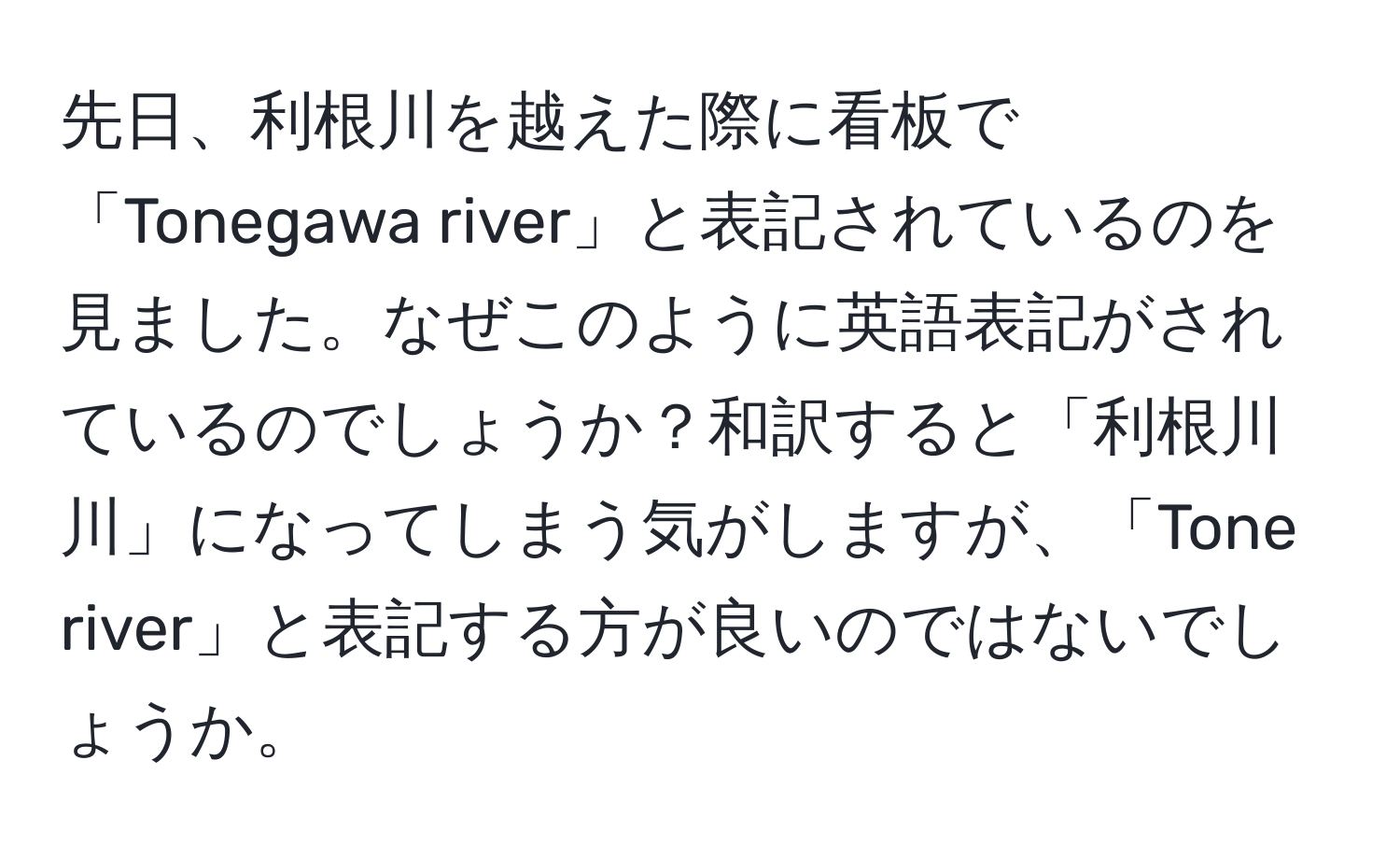 先日、利根川を越えた際に看板で「Tonegawa river」と表記されているのを見ました。なぜこのように英語表記がされているのでしょうか？和訳すると「利根川川」になってしまう気がしますが、「Tone river」と表記する方が良いのではないでしょうか。