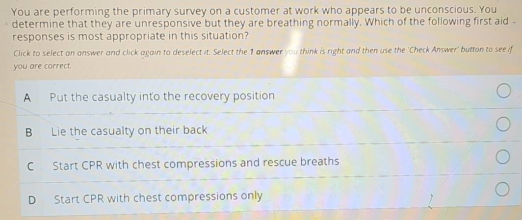 You are performing the primary survey on a customer at work who appears to be unconscious. You
determine that they are unresponsive but they are breathing normally. Which of the following first aid -
responses is most appropriate in this situation?
Click to select an answer and click again to deselect it. Select the 1 answer you think is right and then use the 'Check Answer' button to see if
you are correct.
A Put the casualty into the recovery position
B Lie the casualty on their back
C Start CPR with chest compressions and rescue breaths
D Start CPR with chest compressions only