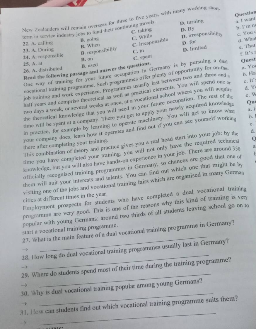 Question
New Zealanders will remain overseas for three to five years, with many working shon
term in service industry jobs to fund their continuing travels. D. turning
a. I want
C. taking
B. going D. By
b. I'm n
B. When C. While D. irresponsibility c. You c
C. irresponsible
22. A. calling D. for
d. Wha
23. A. During
C. spent D. limited
24. A. responsible B. responsibility C. in
e. That
f. It's 
25. A. at B. on
26. A. distributed B. used
Read the following passage and answer the questions.
One way of training for your future occupation in Germany is by pursuing a dual Quest
vocational training programme. Such programmes offer plenty of opportunity for on-the a. Yo
job training and work experience. Programmes usually last between two and three and a b. Ha
half years and comprise theoretical as well as practical elements. You will spend one o
two days a week, or several weeks at once, at a vocational school where you will acquire c. It’ d. Y
the theoretical knowledge that you will need in your future occupation. The rest of the e. W
time will be spent at a company. There you get to apply your newly acquired knowledge Qu
in practice, for example by learning to operate machinery. You will get to know what
a. 1
your company does, learn how it operates and find out if you can see yourself working
b. 
c.
This combination of theory and practice gives you a real head start into your job: by the d.
there after completing your training.
time you have completed your training, you will not only have the required technical Q
knowledge, but you will also have hands-on experience in your job. There are around 350 a
officially recognised training programmes in Germany, so chances are good that one of   
them will suit your interests and talents. You can find out which one that might be by
visiting one of the jobs and vocational training fairs which are organised in many German
cities at different times in the year.
Employment prospects for students who have completed a dual vocational training
programme are very good. This is one of the reasons why this kind of training is very
popular with young Germans: around two thirds of all students leaving school go on to
_
start a vocational training programme.
27. What is the main feature of a dual vocational training programme in Germany?
_
28. How long do dual vocational training programmes usually last in Germany?
_
29. Where do students spend most of their time during the training programme?
_
30. Why is dual vocational training popular among young Germans?
_
31. How can students find out which vocational training programme suits them?