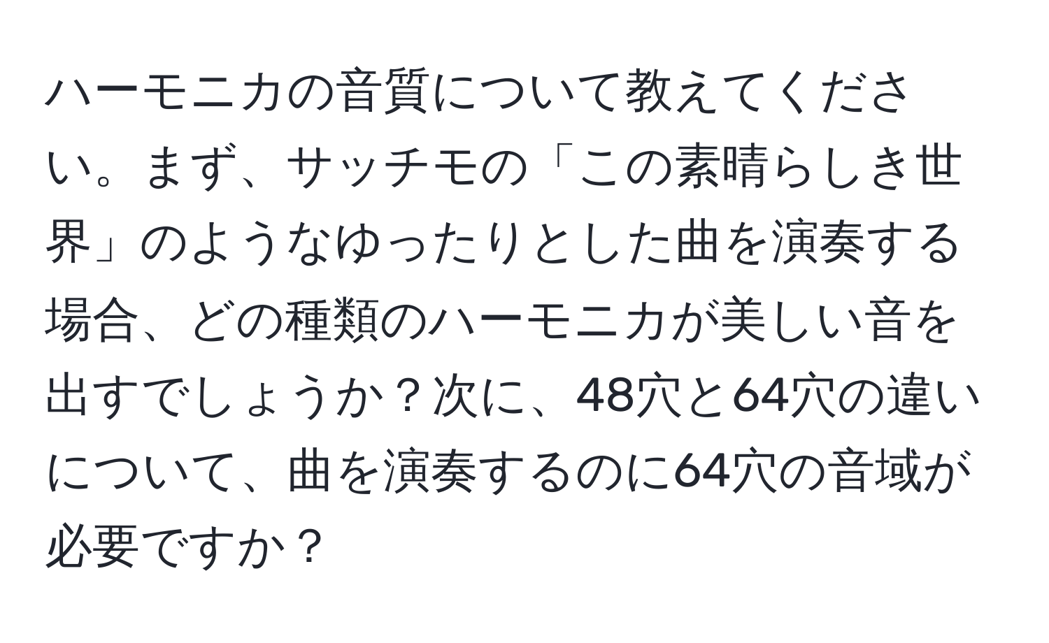 ハーモニカの音質について教えてください。まず、サッチモの「この素晴らしき世界」のようなゆったりとした曲を演奏する場合、どの種類のハーモニカが美しい音を出すでしょうか？次に、48穴と64穴の違いについて、曲を演奏するのに64穴の音域が必要ですか？