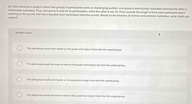 Dr. Fiore conducts a study in which two groups of participants work on challenging puzzles: one group is extrinsically motivated whereas the other is
intrinsically motivated. Thus, one group is paid for its participation, while the other is not. Dr. Fiore records the length of time each participant spent
working on the puzzle and how enjoyable each participant rated the puzzle. Based on the theories of intrinsic and extrinsic motivation, what might you
expect?
Multiple Choice
The paid group would work harder on the puzzle and enjoy it more than the unpaid group.
The paid group would not work as hard on the puzzle and enjoy it less than the unpaid group.
The paid group would work harder on the puzzle but enjoy it less than the unpaid group.
The paid group would not work as hard on the puzzle but enjoy it more than the unpaid group.