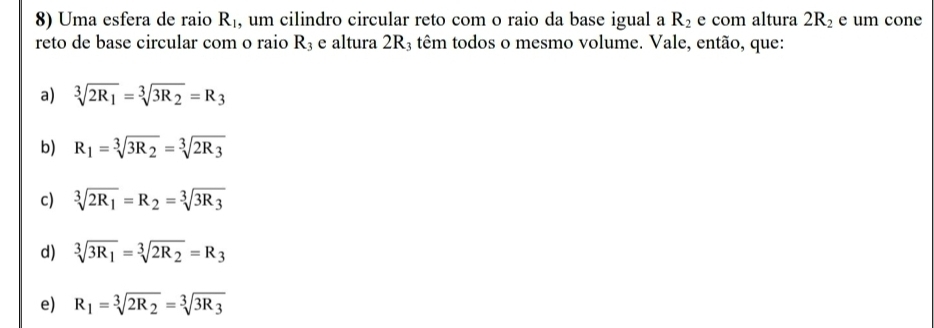 Uma esfera de raio R_1 , um cilindro circular reto com o raio da base igual a R_2 e com altura 2R_2 e um cone
reto de base circular com o raio R_3 e altura 2R3 têm todos o mesmo volume. Vale, então, que:
a) sqrt[3](2R_1)=sqrt[3](3R_2)=R_3
b) R_1=sqrt[3](3R_2)=sqrt[3](2R_3)
c) sqrt[3](2R_1)=R_2=sqrt[3](3R_3)
d) sqrt[3](3R_1)=sqrt[3](2R_2)=R_3
e) R_1=sqrt[3](2R_2)=sqrt[3](3R_3)