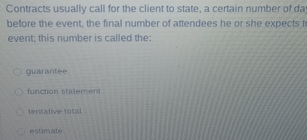 Contracts usually call for the client to state, a certain number of dat
before the event, the final number of attendees he or she expects to
event; this number is called the:
guarantee.
function statement
tentative total.
estimate