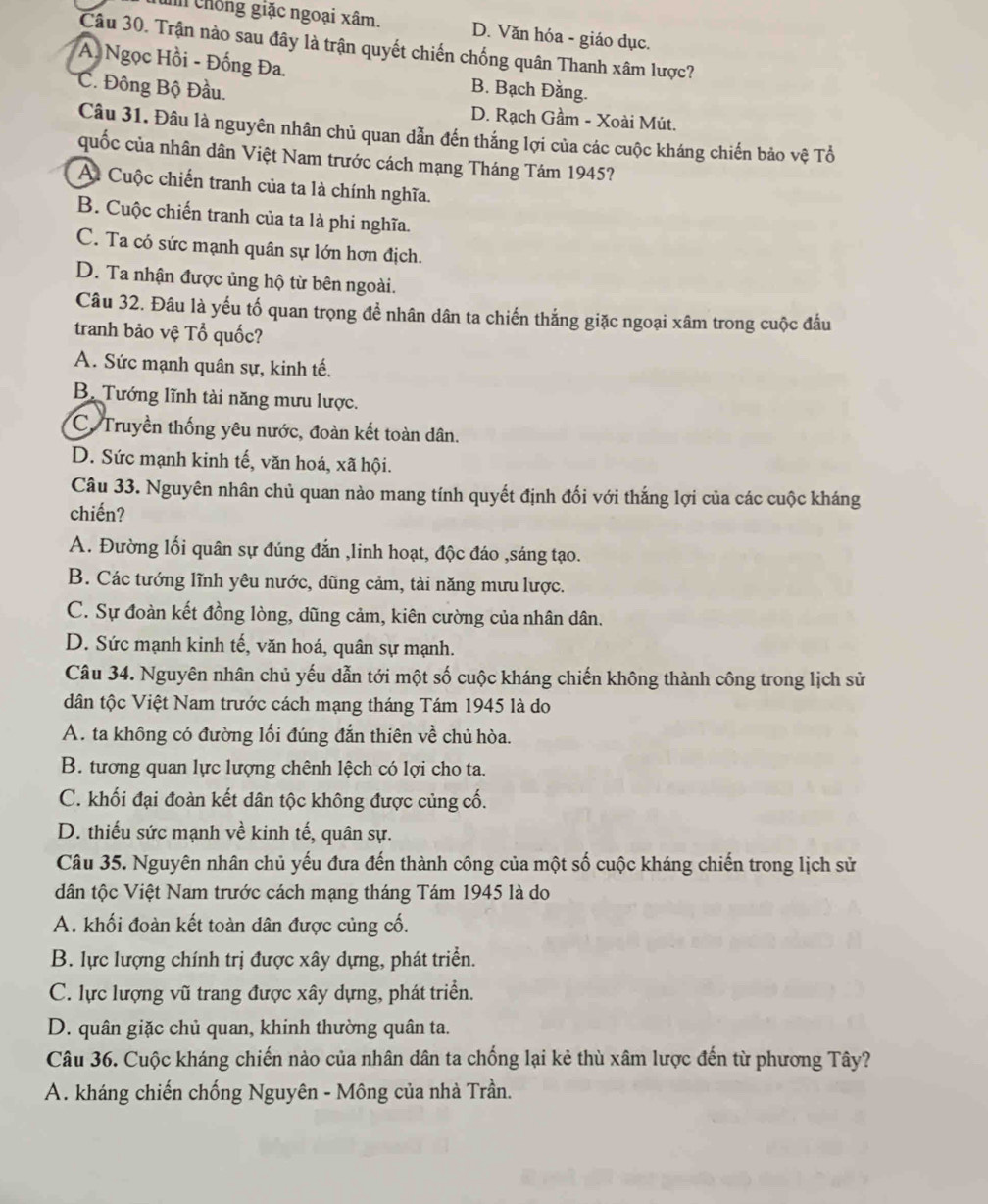 chống giặc ngoại xâm. D. Văn hóa - giáo dục.
Câu 30. Trận nào sau đây là trận quyết chiến chống quân Thanh xâm lược?
A Ngọc Hồi - Đống Đa. B. Bạch Đằng.
'C. Đông Bộ Đầu.
D. Rạch Gầm - Xoài Mút.
Câu 31. Đâu là nguyên nhân chủ quan dẫn đến thắng lợi của các cuộc kháng chiến bảo vhat e Tổ
quốc của nhân dân Việt Nam trước cách mạng Tháng Tám 1945?
A Cuộc chiến tranh của ta là chính nghĩa.
B. Cuộc chiến tranh của ta là phi nghĩa.
C. Ta có sức mạnh quân sự lớn hơn địch.
D. Ta nhận được ủng hộ từ bên ngoài.
Câu 32. Đâu là yếu tố quan trọng đề nhân dân ta chiến thắng giặc ngoại xâm trong cuộc đấu
tranh bảo vệ Tổ quốc?
A. Sức mạnh quân sự, kinh tế.
B. Tướng lĩnh tài năng mưu lược.
C. Truyền thống yêu nước, đoàn kết toàn dân.
D. Sức mạnh kinh tế, văn hoá, xã hội.
Câu 33. Nguyên nhân chủ quan nào mang tính quyết định đối với thắng lợi của các cuộc kháng
chiến?
A. Đường lối quân sự đúng đắn ,linh hoạt, độc đáo ,sáng tạo.
B. Các tướng lĩnh yêu nước, dũng cảm, tài năng mưu lược.
C. Sự đoàn kết đồng lòng, dũng cảm, kiên cường của nhân dân.
D. Sức mạnh kinh tế, văn hoá, quân sự mạnh.
Câu 34. Nguyên nhân chủ yếu dẫn tới một số cuộc kháng chiến không thành công trong lịch sử
dân tộc Việt Nam trước cách mạng tháng Tám 1945 là do
A. ta không có đường lối đúng đắn thiên về chủ hòa.
B. tương quan lực lượng chênh lệch có lợi cho ta.
C. khối đại đoàn kết dân tộc không được củng cố.
D. thiếu sức mạnh về kinh tế, quân sự.
Câu 35. Nguyên nhân chủ yếu đưa đến thành công của một số cuộc kháng chiến trong lịch sử
dân tộc Việt Nam trước cách mạng tháng Tám 1945 là do
A. khối đoàn kết toàn dân được củng cố.
B. lực lượng chính trị được xây dựng, phát triển.
C. lực lượng vũ trang được xây dựng, phát triển.
D. quân giặc chủ quan, khinh thường quân ta.
Câu 36. Cuộc kháng chiến nào của nhân dân ta chống lại kẻ thù xâm lược đến từ phương Tây?
A. kháng chiến chống Nguyên - Mông của nhà Trần.