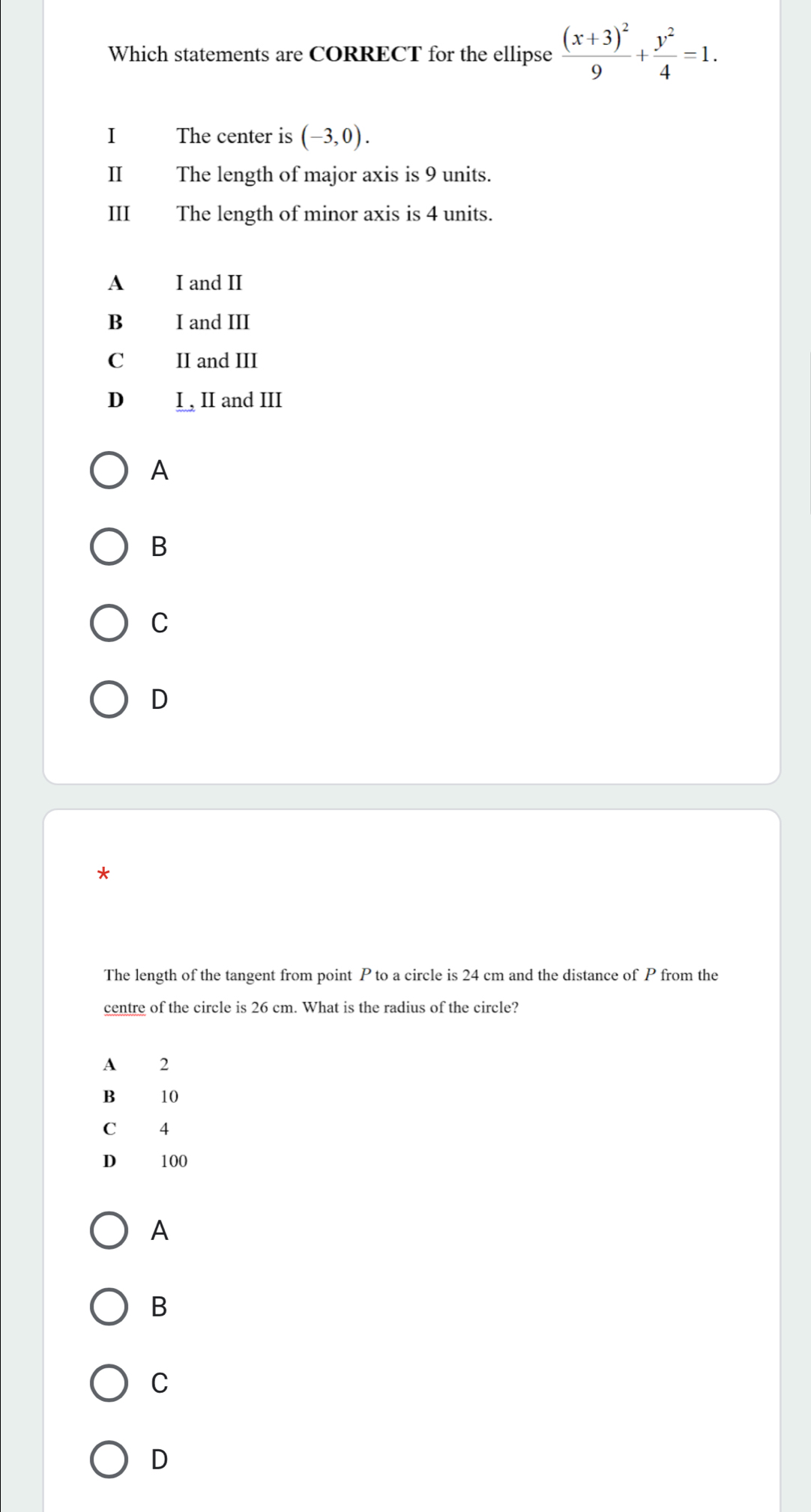 Which statements are CORRECT for the ellipse frac (x+3)^29+ y^2/4 =1. 
I The center is (-3,0). 
Ⅱ The length of major axis is 9 units.
III The length of minor axis is 4 units.
A I and II
B I and III
C II and III
D₹ I, II and III
A
B
C
D
*
The length of the tangent from point P to a circle is 24 cm and the distance of P from the
centre of the circle is 26 cm. What is the radius of the circle?
A 2
B 10
C 4
D 100
A
B
C
D