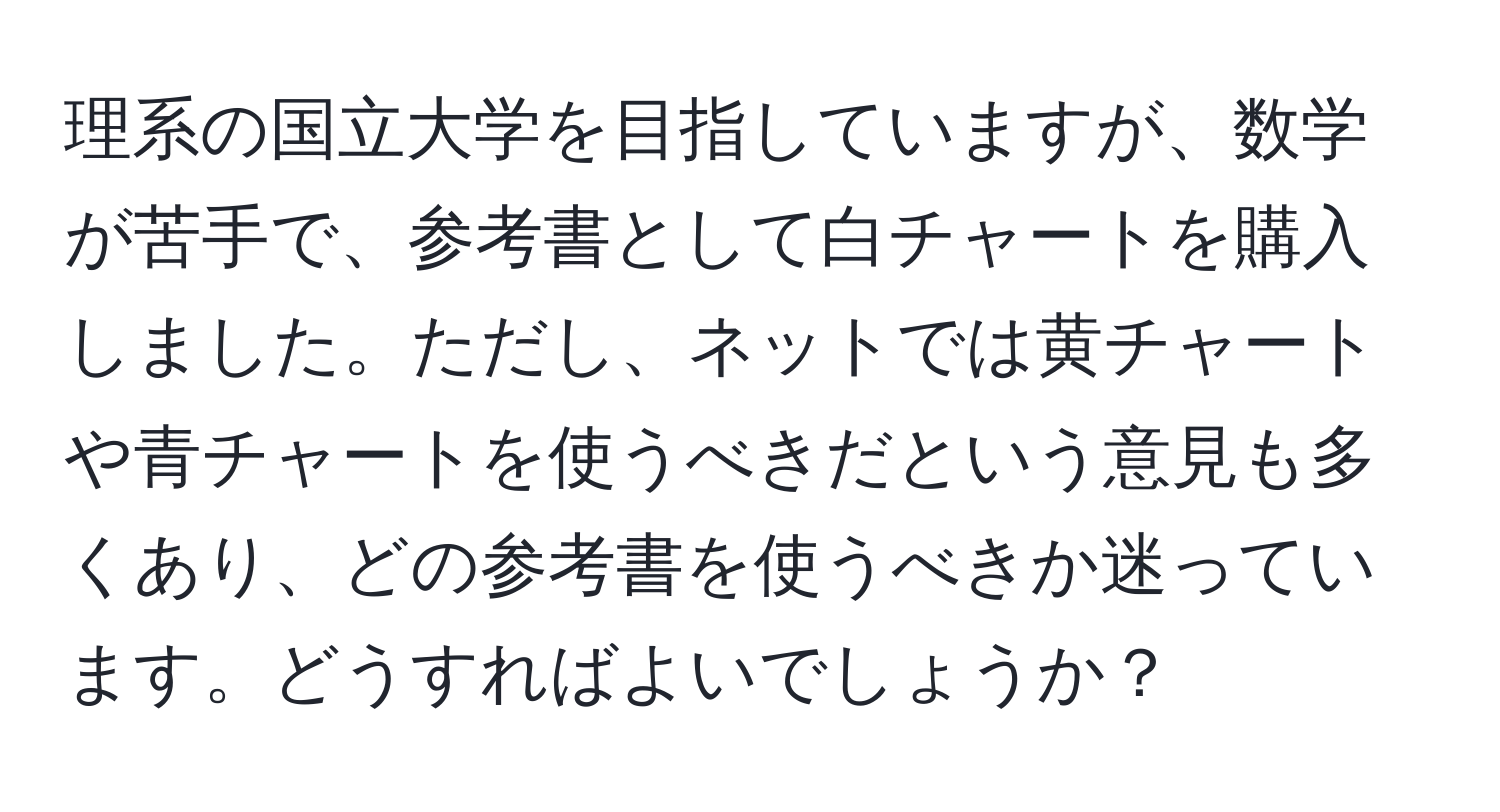 理系の国立大学を目指していますが、数学が苦手で、参考書として白チャートを購入しました。ただし、ネットでは黄チャートや青チャートを使うべきだという意見も多くあり、どの参考書を使うべきか迷っています。どうすればよいでしょうか？