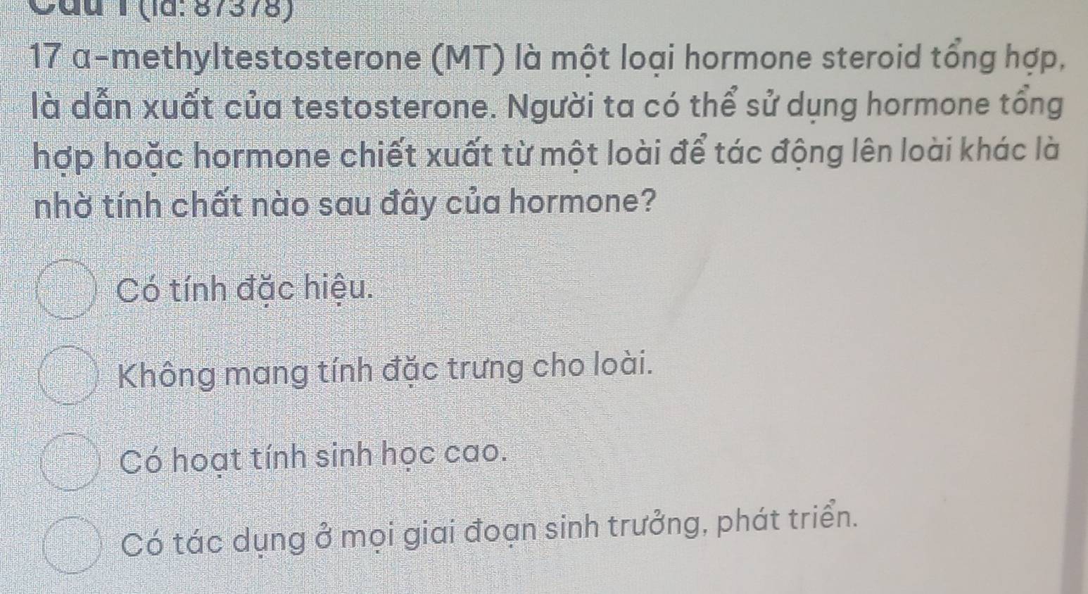 Cầu T (la: 87378)
17 α-methyltestosterone (MT) là một loại hormone steroid tổng hợp,
là dẫn xuất của testosterone. Người ta có thể sử dụng hormone tổng
hợp hoặc hormone chiết xuất từ một loài để tác động lên loài khác là
nhờ tính chất nào sau đây của hormone?
Có tính đặc hiệu.
Không mang tính đặc trưng cho loài.
Có hoạt tính sinh học cao.
Có tác dụng ở mọi giai đoạn sinh trưởng, phát triển.