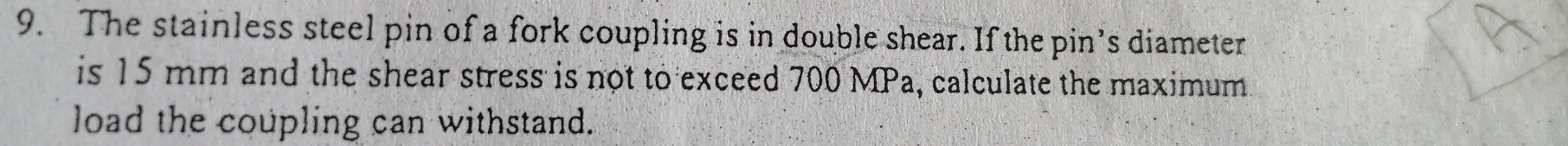 The stainless steel pin of a fork coupling is in double shear. If the pin’s diameter 
is 15 mm and the shear stress is not to exceed 700 MPa, calculate the maximum 
load the coupling can withstand.