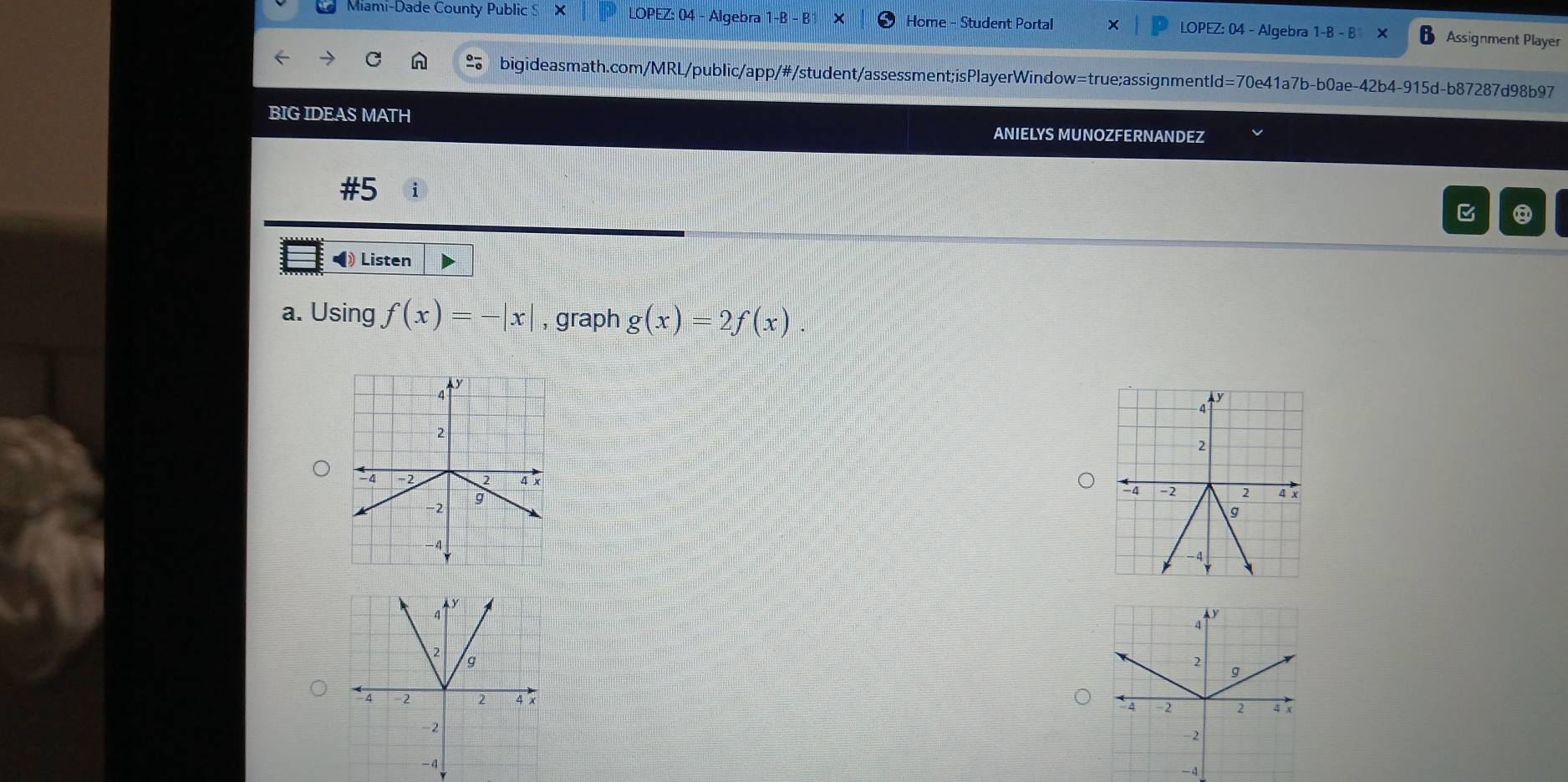 Miami-Dade County Public S X LOPEZ: 04 - Algebra 1-B - B Home - Student Portal LOPEZ: 04 - Algebra 1-B - B Assignment Player
bigideasmath.com/MRL/public/app/#/student/assessment;isPlayerWindow=true;assignmentld=70e41a7b-b0ae-42b4-915d-b87287d98b97
BIG IDEAS MATH ANIELYS MUNOZFERNANDEZ
#5 i
⑧
◀ Listen
a. Using f(x)=-|x| , graph g(x)=2f(x).