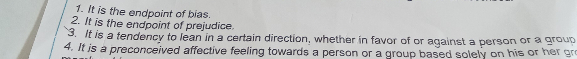 1. It is the endpoint of bias.
2. It is the endpoint of prejudice.
3. It is a tendency to lean in a certain direction, whether in favor of or against a person or a group
4. It is a preconceived affective feeling towards a person or a group based solelv on his or her gr