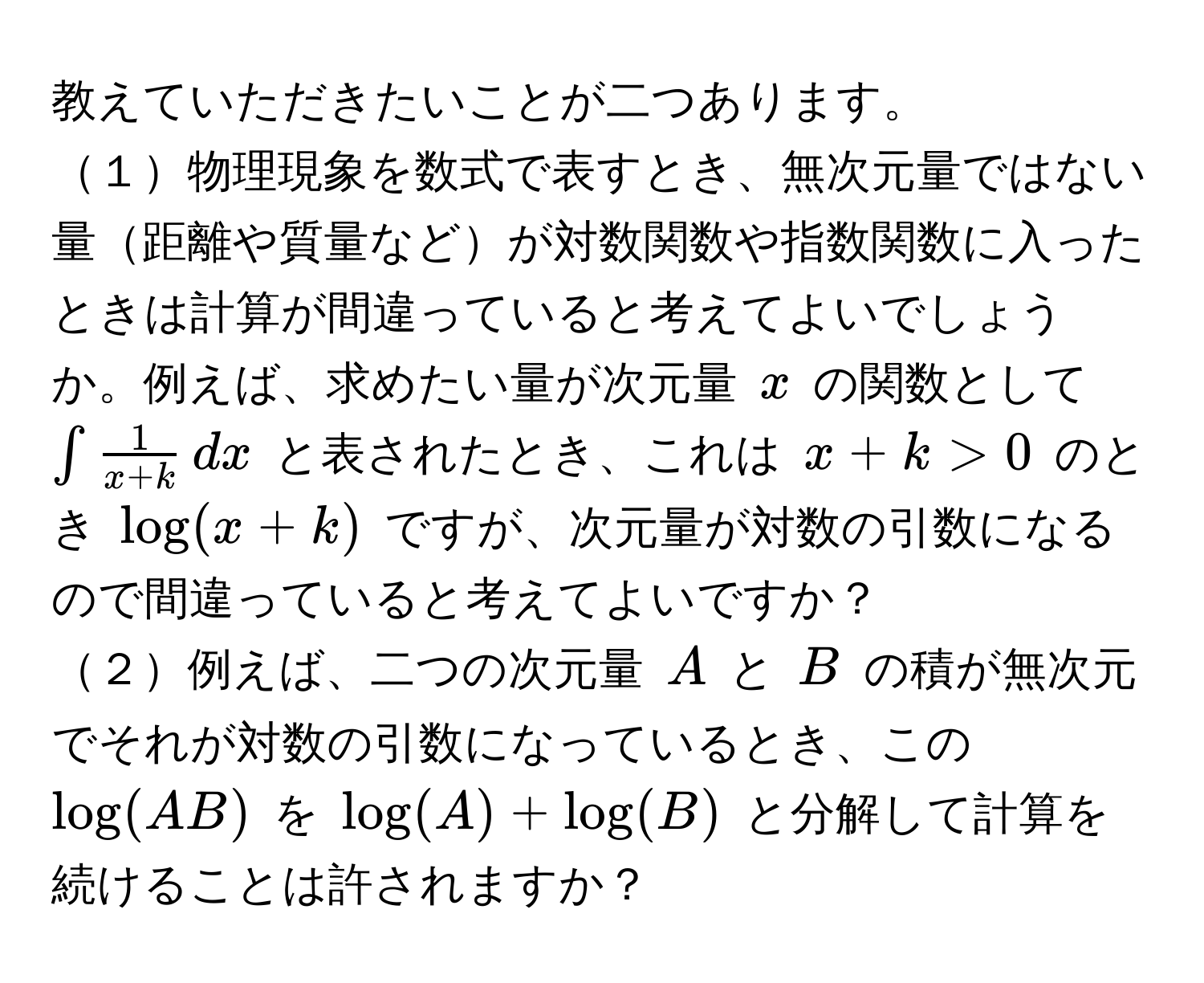 教えていただきたいことが二つあります。  
１物理現象を数式で表すとき、無次元量ではない量距離や質量などが対数関数や指数関数に入ったときは計算が間違っていると考えてよいでしょうか。例えば、求めたい量が次元量 $x$ の関数として $∈t  1/x+k ,dx$ と表されたとき、これは $x+k > 0$ のとき $log(x+k)$ ですが、次元量が対数の引数になるので間違っていると考えてよいですか？  
２例えば、二つの次元量 $A$ と $B$ の積が無次元でそれが対数の引数になっているとき、この $log(AB)$ を $log(A)+log(B)$ と分解して計算を続けることは許されますか？