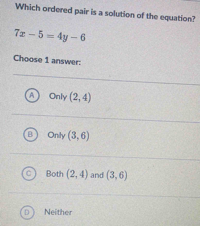 Which ordered pair is a solution of the equation?
7x-5=4y-6
Choose 1 answer:
Only (2,4)
Only (3,6)
Both (2,4) and (3,6)
Neither