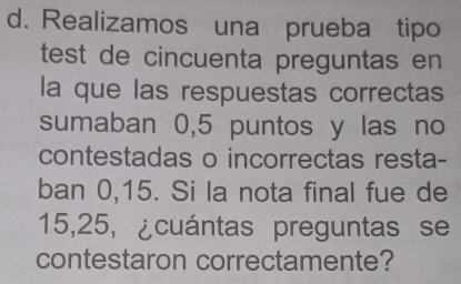 Realizamos una prueba tipo 
test de cincuenta preguntas en 
la que las respuestas correctas 
sumaban 0,5 puntos y las no 
contestadas o incorrectas resta- 
ban 0,15. Si la nota final fue de
15,25, ¿cuántas preguntas se 
contestaron correctamente?