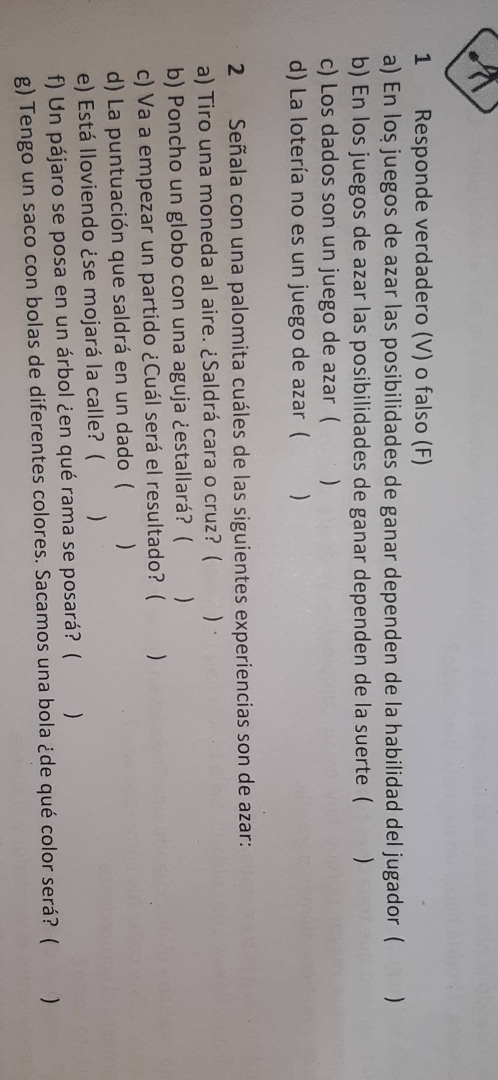 Responde verdadero (V) o falso (F) 
a) En loş juegos de azar las posibilidades de ganar dependen de la habilidad del jugador ( ) 
b) En los juegos de azar las posibilidades de ganar dependen de la suerte ( ) 
c) Los dados son un juego de azar ( ) 
d) La lotería no es un juego de azar ( ) 
2 Señala con una palomita cuáles de las siguientes experiencias son de azar: 
a) Tiro una moneda al aire. ¿Saldrá cara o cruz? ( ) . 
b) Poncho un globo con una aguja ¿estallará? ( ) 
c) Va a empezar un partido ¿Cuál será el resultado? ( ) 
d) La puntuación que saldrá en un dado ( ) 
e) Está lloviendo ¿se mojará la calle? ( ) 
f) Un pájaro se posa en un árbol ¿en qué rama se posará? ( ) 
g) Tengo un saco con bolas de diferentes colores. Sacamos una bola ¿de qué color será? ( . )