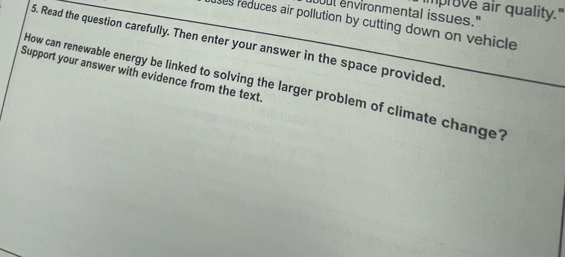 prove air quality." 
uut environmental issues." 
lses reduces air pollution by cutting down on vehicle 
5. Read the question carefully. Then enter your answer in the space provided 
Support your answer with evidence from the text. 
How can renewable energy be linked to solving the larger problem of climate change?