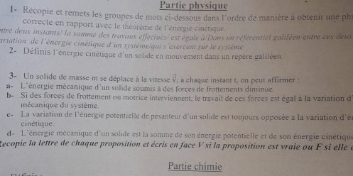 Partie physique 
1- Recopie et remets les groupes de mots ci-dessous dans l'ordre de manière à obtenir une phi 
correcte en rapport avec le théorème de l'énergie cinétique 
entre deux instants/ la somme des travaux effectués/ est égale à Dans un référentiel galiléen entre ces deux 
ariation de l'énergie cinétique d'un système/qui s'exercent sur le système 
2- Définis l'énergie cinétique d'un solide en mouvement dans un repère galiléen 
3- Un solide de masse m se déplace à la vitesse vector v; à chaque instant t, on peut affirmer : 
a- L'énergie mécanique d'un solide soumis à des forces de frottements diminue. 
b- Si des forces de frottement ou motrice interviennent, le travail de ces forces est égal à la variation d 
mécanique du système. 
e- La variation de l'énergie potentielle de pesanteur d'un solide est toujours opposée a la variation d'é 
cinétique 
d L'énergie mécanique d'un solide est la somme de son énergie potentielle et de son énergie cinétiqu 
Recopie la lettre de chaque proposition et écris en face V si la proposition est vraie ou F si elle e 
Partie chimie